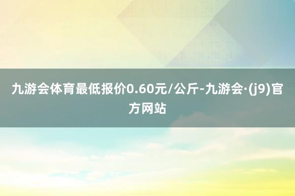 九游会体育最低报价0.60元/公斤-九游会·(j9)官方网站