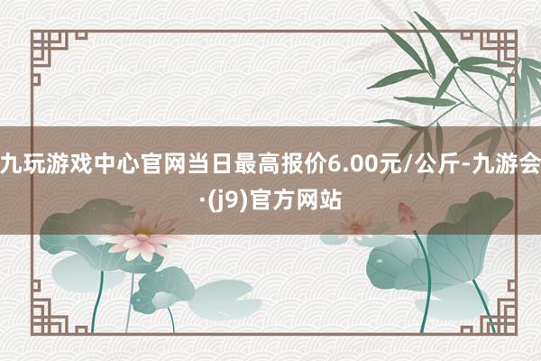 九玩游戏中心官网当日最高报价6.00元/公斤-九游会·(j9)官方网站