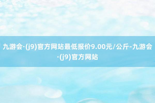 九游会·(j9)官方网站最低报价9.00元/公斤-九游会·(j9)官方网站