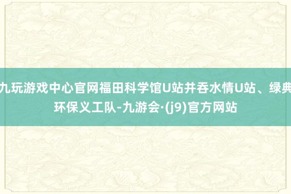 九玩游戏中心官网福田科学馆U站并吞水情U站、绿典环保义工队-九游会·(j9)官方网站