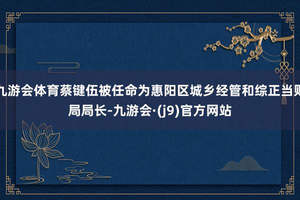 九游会体育蔡键伍被任命为惠阳区城乡经管和综正当则局局长-九游会·(j9)官方网站