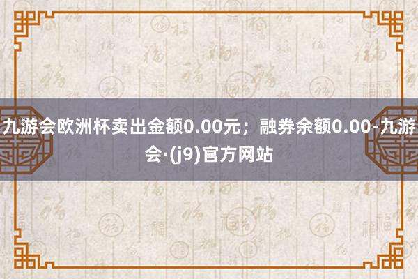 九游会欧洲杯卖出金额0.00元；融券余额0.00-九游会·(j9)官方网站