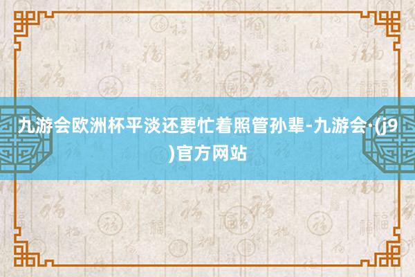 九游会欧洲杯平淡还要忙着照管孙辈-九游会·(j9)官方网站