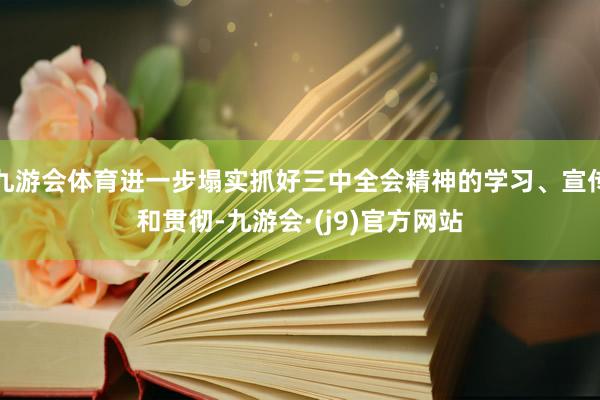 九游会体育进一步塌实抓好三中全会精神的学习、宣传和贯彻-九游会·(j9)官方网站