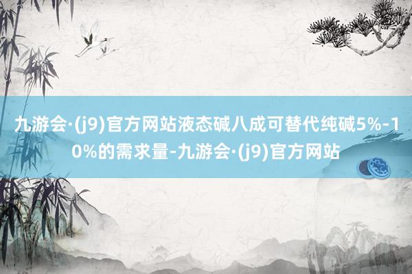 九游会·(j9)官方网站液态碱八成可替代纯碱5%-10%的需求量-九游会·(j9)官方网站