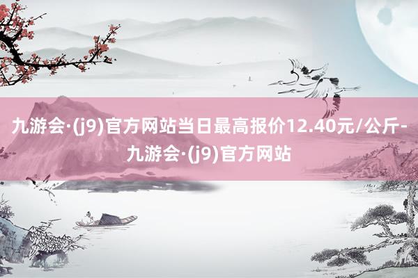 九游会·(j9)官方网站当日最高报价12.40元/公斤-九游会·(j9)官方网站