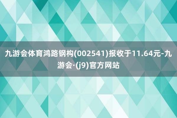 九游会体育鸿路钢构(002541)报收于11.64元-九游会·(j9)官方网站