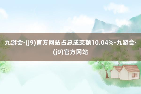 九游会·(j9)官方网站占总成交额10.04%-九游会·(j9)官方网站