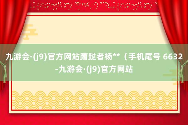 九游会·(j9)官方网站蹧跶者杨**（手机尾号 6632-九游会·(j9)官方网站