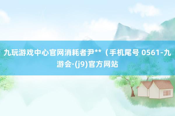 九玩游戏中心官网消耗者尹**（手机尾号 0561-九游会·(j9)官方网站