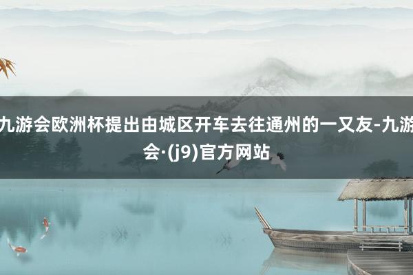 九游会欧洲杯提出由城区开车去往通州的一又友-九游会·(j9)官方网站