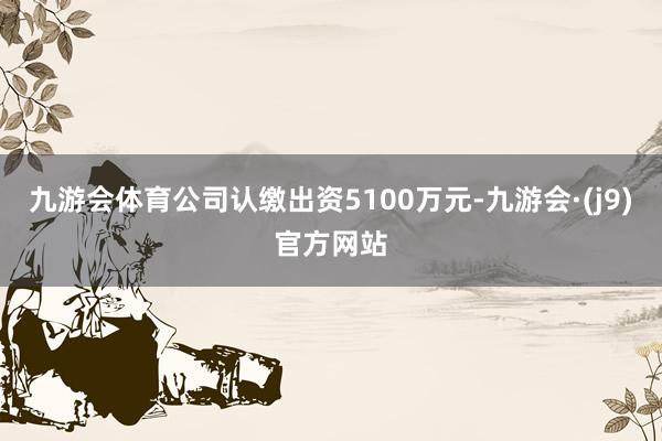 九游会体育公司认缴出资5100万元-九游会·(j9)官方网站