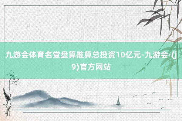 九游会体育名堂盘算推算总投资10亿元-九游会·(j9)官方网站