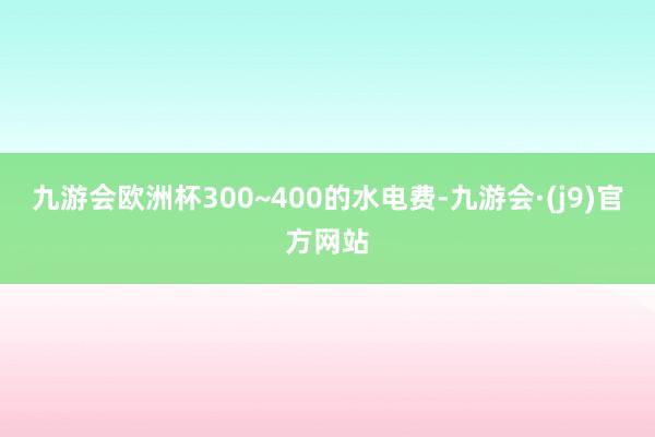 九游会欧洲杯300~400的水电费-九游会·(j9)官方网站