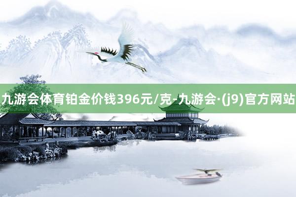 九游会体育铂金价钱396元/克-九游会·(j9)官方网站