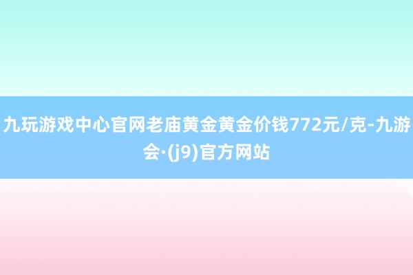 九玩游戏中心官网老庙黄金黄金价钱772元/克-九游会·(j9)官方网站