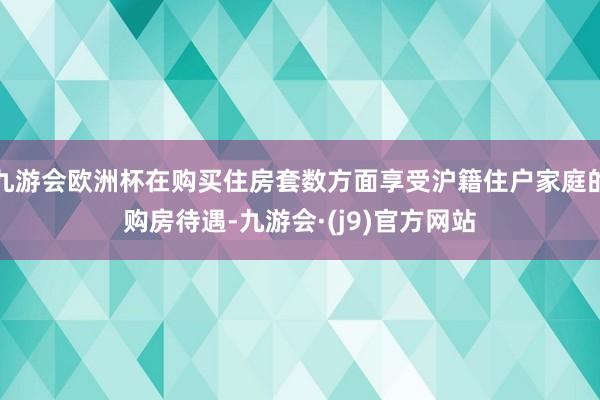 九游会欧洲杯在购买住房套数方面享受沪籍住户家庭的购房待遇-九游会·(j9)官方网站