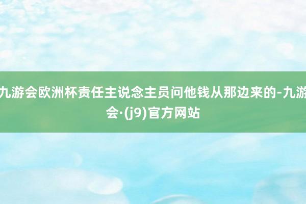 九游会欧洲杯责任主说念主员问他钱从那边来的-九游会·(j9)官方网站