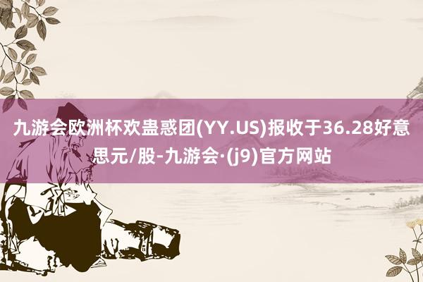 九游会欧洲杯欢蛊惑团(YY.US)报收于36.28好意思元/股-九游会·(j9)官方网站