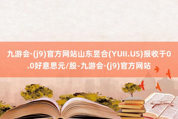 九游会·(j9)官方网站山东昱合(YUII.US)报收于0.0好意思元/股-九游会·(j9)官方网站