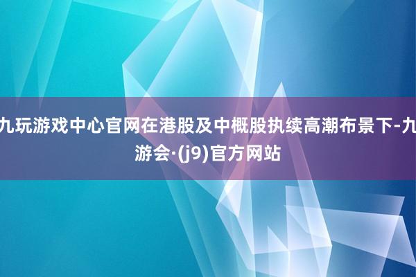 九玩游戏中心官网在港股及中概股执续高潮布景下-九游会·(j9)官方网站