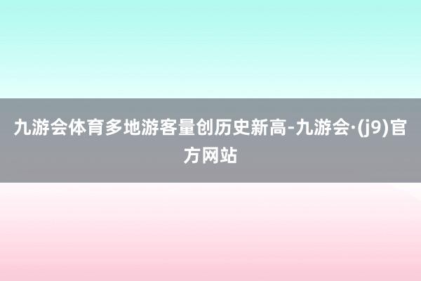 九游会体育多地游客量创历史新高-九游会·(j9)官方网站