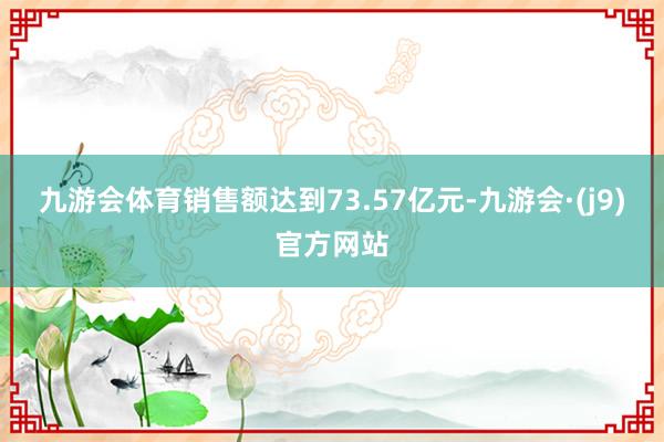 九游会体育销售额达到73.57亿元-九游会·(j9)官方网站