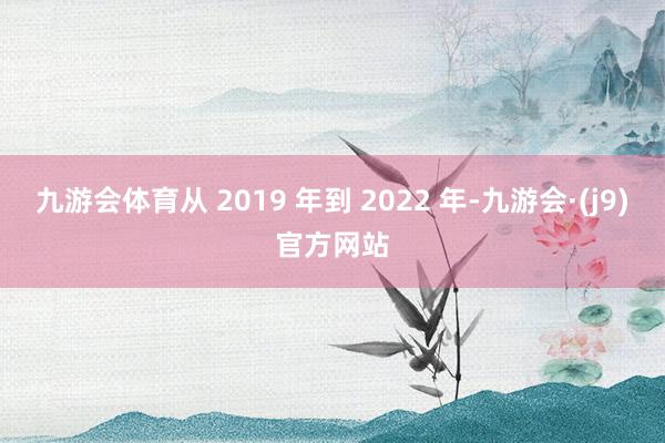 九游会体育从 2019 年到 2022 年-九游会·(j9)官方网站