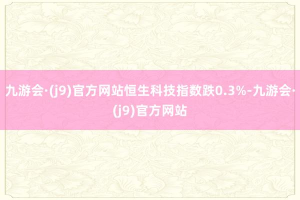 九游会·(j9)官方网站恒生科技指数跌0.3%-九游会·(j9)官方网站