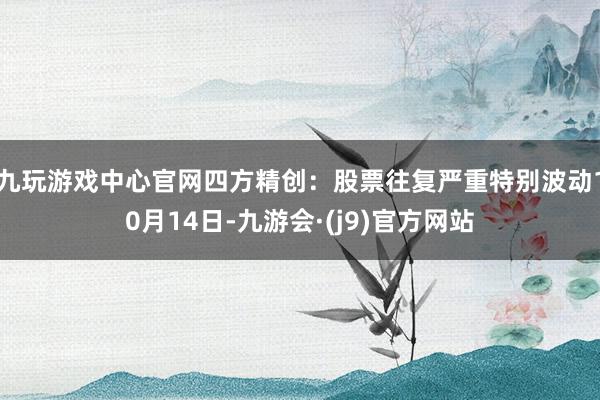 九玩游戏中心官网四方精创：股票往复严重特别波动10月14日-九游会·(j9)官方网站