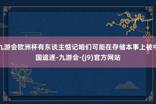 九游会欧洲杯有东谈主惦记咱们可能在存储本事上被中国追逐-九游会·(j9)官方网站