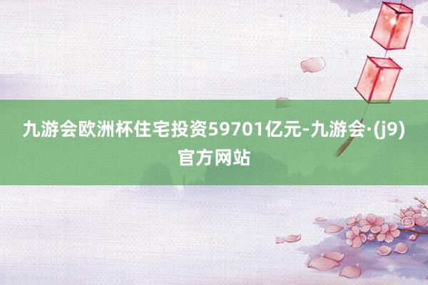 九游会欧洲杯住宅投资59701亿元-九游会·(j9)官方网站