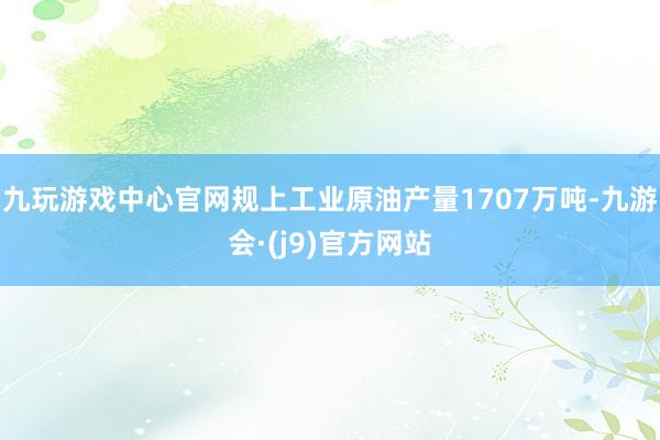 九玩游戏中心官网规上工业原油产量1707万吨-九游会·(j9)官方网站