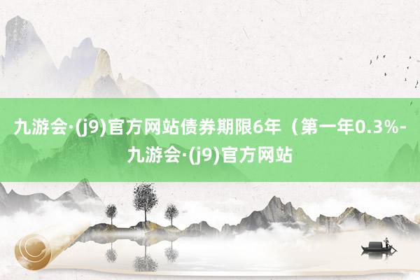 九游会·(j9)官方网站债券期限6年（第一年0.3%-九游会·(j9)官方网站