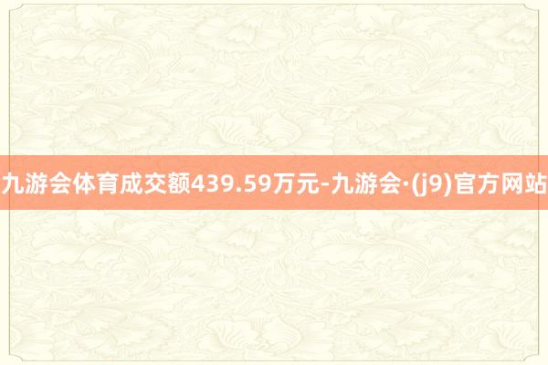 九游会体育成交额439.59万元-九游会·(j9)官方网站