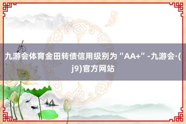 九游会体育金田转债信用级别为“AA+”-九游会·(j9)官方网站