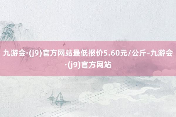 九游会·(j9)官方网站最低报价5.60元/公斤-九游会·(j9)官方网站