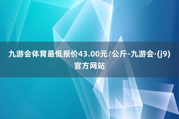 九游会体育最低报价43.00元/公斤-九游会·(j9)官方网站