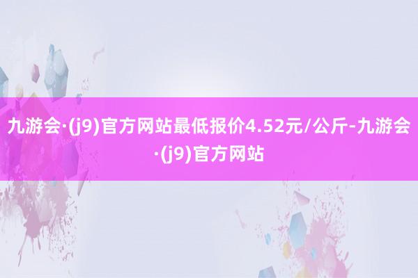 九游会·(j9)官方网站最低报价4.52元/公斤-九游会·(j9)官方网站