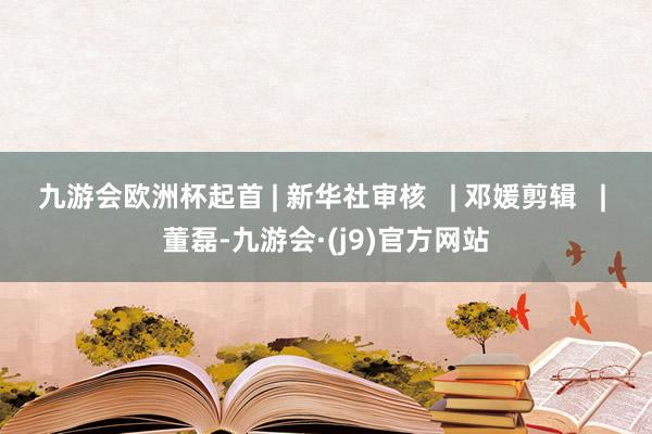 九游会欧洲杯起首 | 新华社审核   | 邓媛剪辑   | 董磊-九游会·(j9)官方网站