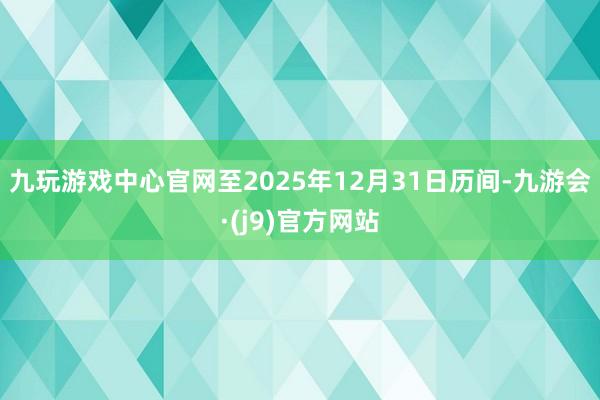 九玩游戏中心官网至2025年12月31日历间-九游会·(j9)官方网站