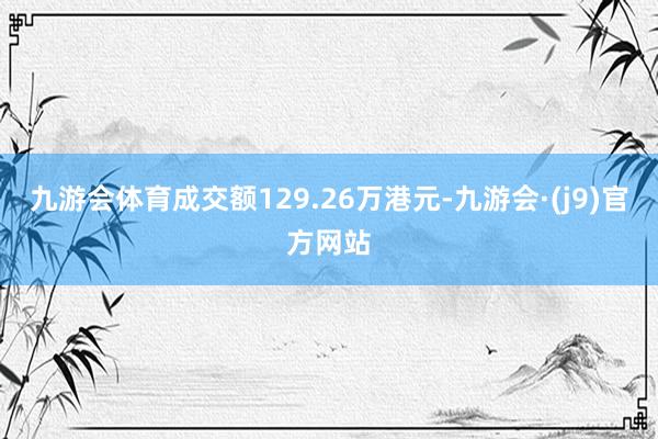 九游会体育成交额129.26万港元-九游会·(j9)官方网站