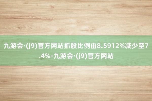 九游会·(j9)官方网站抓股比例由8.5912%减少至7.4%-九游会·(j9)官方网站