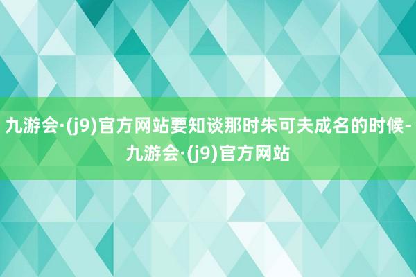 九游会·(j9)官方网站要知谈那时朱可夫成名的时候-九游会·(j9)官方网站