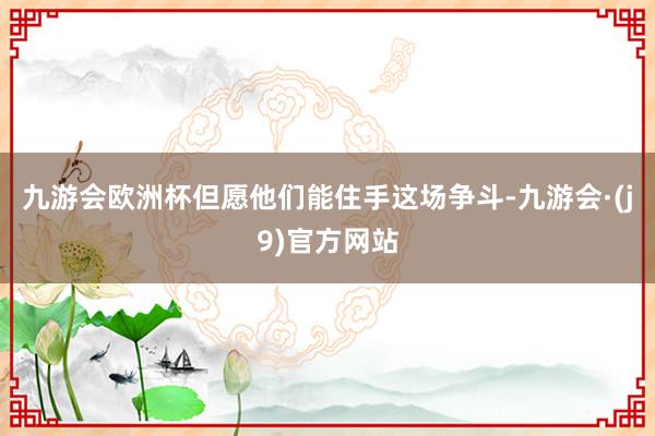 九游会欧洲杯但愿他们能住手这场争斗-九游会·(j9)官方网站