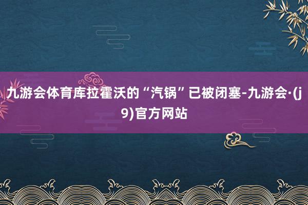 九游会体育库拉霍沃的“汽锅”已被闭塞-九游会·(j9)官方网站