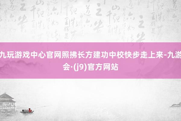 九玩游戏中心官网照拂长方建功中校快步走上来-九游会·(j9)官方网站