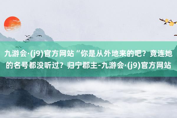 九游会·(j9)官方网站“你是从外地来的吧？竟连她的名号都没听过？归宁郡主-九游会·(j9)官方网站