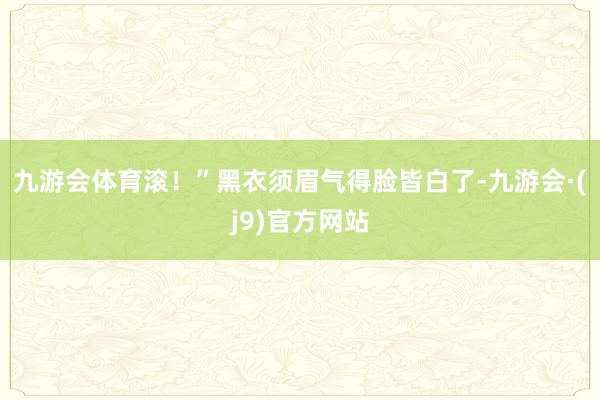 九游会体育滚！”黑衣须眉气得脸皆白了-九游会·(j9)官方网站