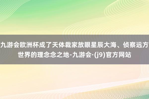 九游会欧洲杯成了天体裁家放眼星辰大海、侦察远方世界的理念念之地-九游会·(j9)官方网站